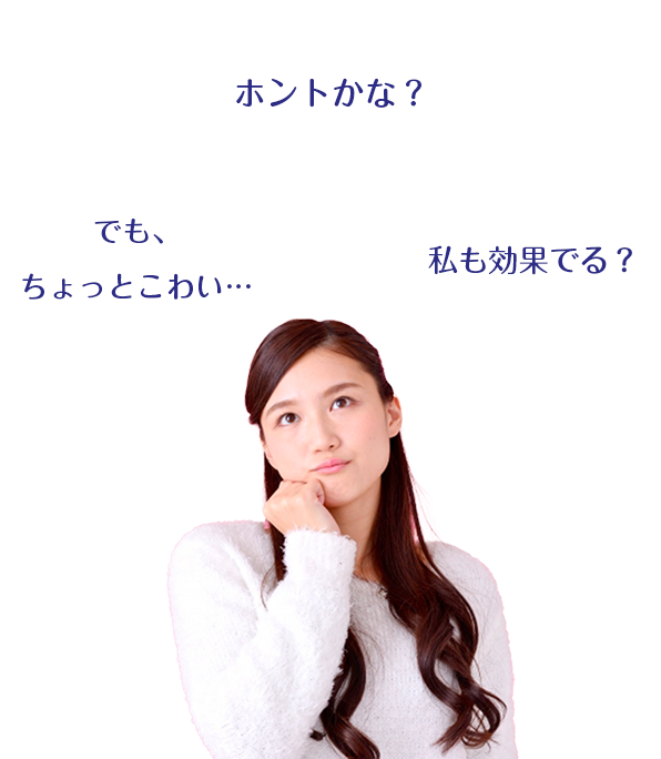 ほんとかな?私も効果出る?でも、ちょっとこわい…